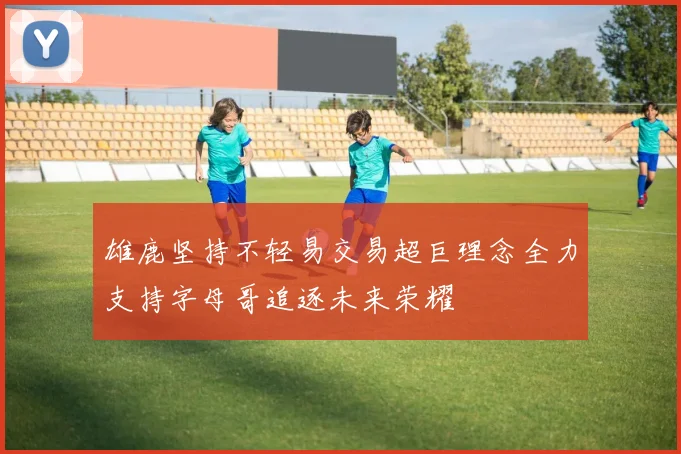雄鹿坚持不轻易交易超巨理念全力支持字母哥追逐未来荣耀