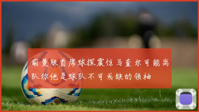 前曼联首席球探震惊马奎尔可能离队称他是球队不可或缺的领袖
