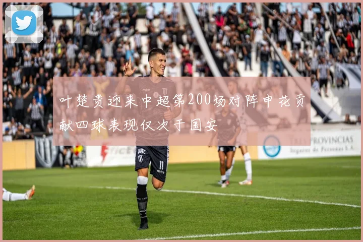 叶楚贵迎来中超第200场对阵申花贡献四球表现仅次于国安