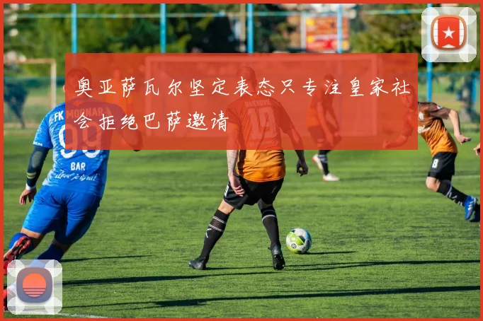 奥亚萨瓦尔坚定表态只专注皇家社会拒绝巴萨邀请