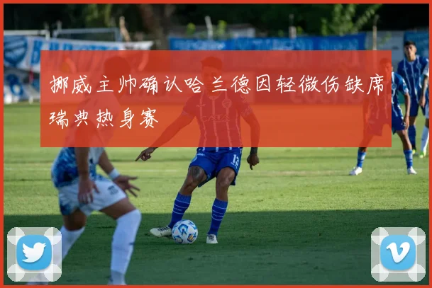 挪威主帅确认哈兰德因轻微伤缺席瑞典热身赛