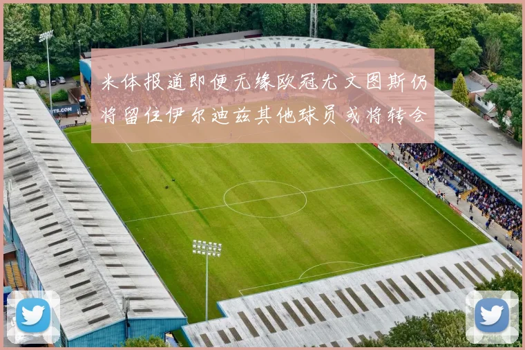 米体报道即便无缘欧冠尤文图斯仍将留住伊尔迪兹其他球员或将转会离队