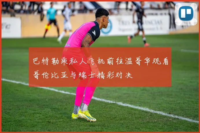 巴特勒乘私人飞机前往温哥华观看哥伦比亚与瑞士精彩对决