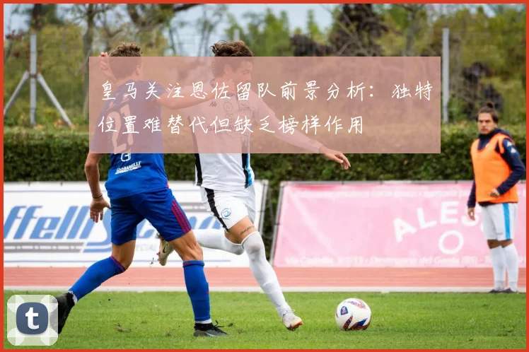 皇马关注恩佐留队前景分析：独特位置难替代但缺乏榜样作用