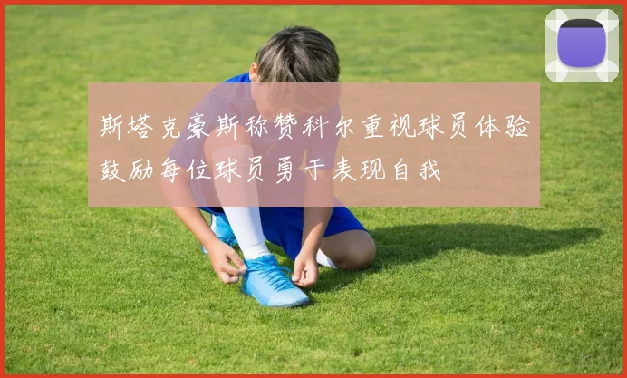 斯塔克豪斯称赞科尔重视球员体验鼓励每位球员勇于表现自我