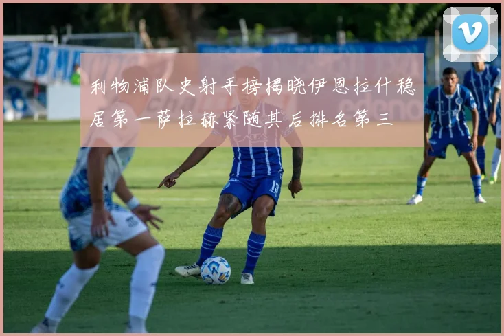 利物浦队史射手榜揭晓伊恩拉什稳居第一萨拉赫紧随其后排名第三