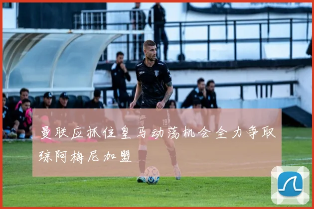 曼联应抓住皇马动荡机会全力争取琼阿梅尼加盟