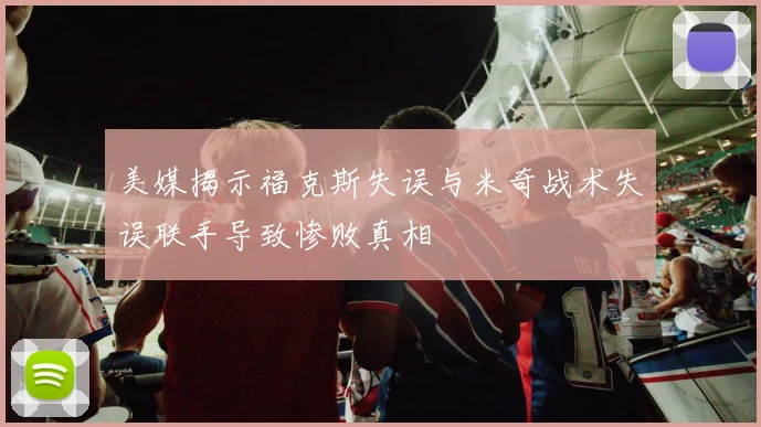 美媒揭示福克斯失误与米奇战术失误联手导致惨败真相