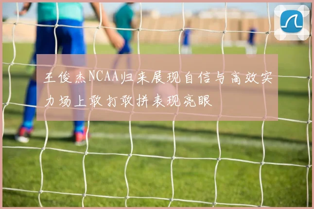 王俊杰NCAA归来展现自信与高效实力场上敢打敢拼表现亮眼