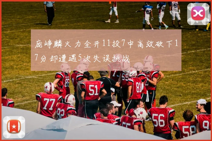 庞峥麟火力全开11投7中高效砍下17分却遭遇5次失误挑战