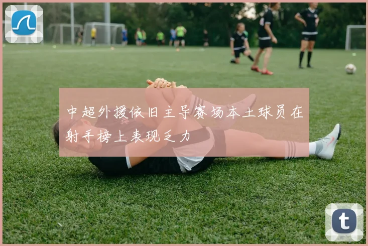 中超外援依旧主导赛场本土球员在射手榜上表现乏力