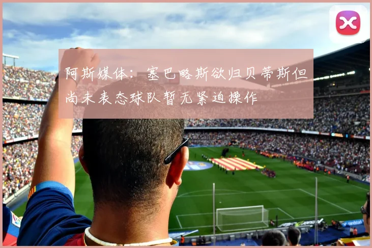 阿斯媒体：塞巴略斯欲归贝蒂斯但尚未表态球队暂无紧迫操作