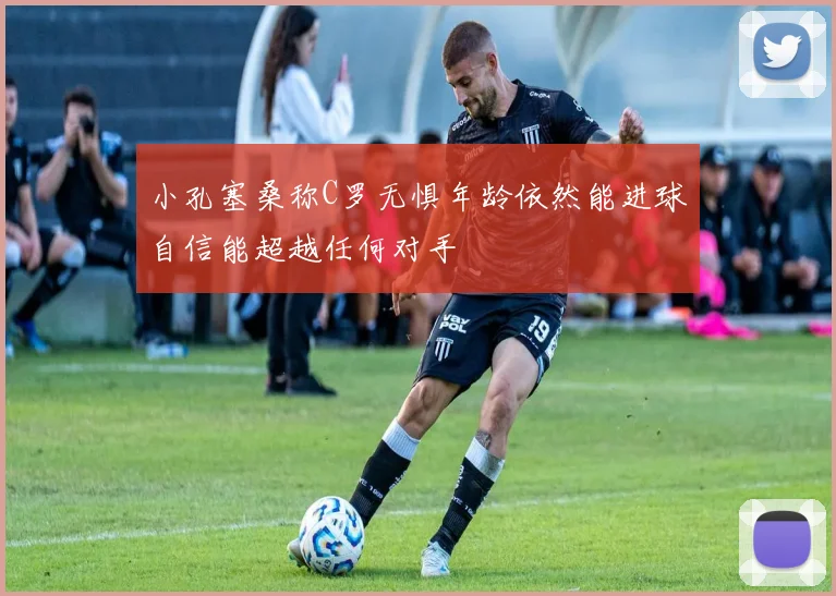 小孔塞桑称C罗无惧年龄依然能进球自信能超越任何对手